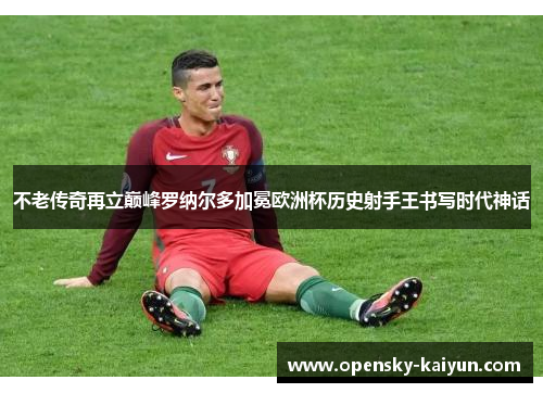 不老传奇再立巅峰罗纳尔多加冕欧洲杯历史射手王书写时代神话