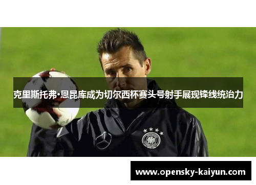 克里斯托弗·恩昆库成为切尔西杯赛头号射手展现锋线统治力