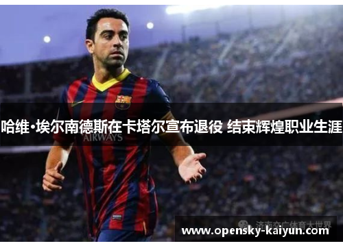 哈维·埃尔南德斯在卡塔尔宣布退役 结束辉煌职业生涯 哈维·埃尔南德斯在卡塔尔宣布退役 结束辉煌职业生涯