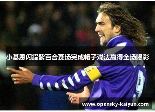 小基恩闪耀紫百合赛场完成帽子戏法赢得全场喝彩